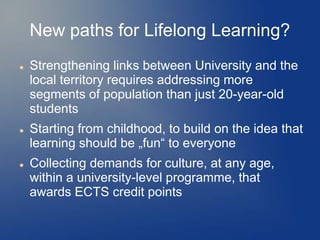 New paths for Lifelong Learning?
   Strengthening links between University and the
    local territory requires addressing more
    segments of population than just 20-year-old
    students
   Starting from childhood, to build on the idea that
    learning should be „fun“ to everyone
   Collecting demands for culture, at any age,
    within a university-level programme, that
    awards ECTS credit points
 