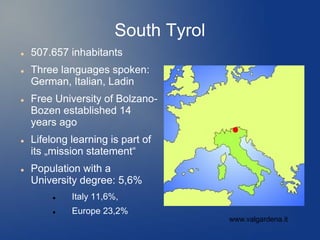 South Tyrol
   507.657 inhabitants
   Three languages spoken:
    German, Italian, Ladin
   Free University of Bolzano-
    Bozen established 14
    years ago
   Lifelong learning is part of
    its „mission statement“
   Population with a
    University degree: 5,6%
            Italy 11,6%,
            Europe 23,2%
                                      www.valgardena.it
 