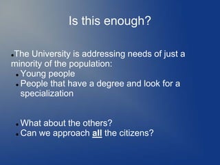 Is this enough?

The University is addressing needs of just a


minority of the population:
  Young people

  People that have a degree and look for a

   specialization


     What about the others?
     Can we approach all the citizens?
 