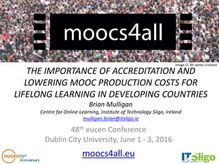 THE IMPORTANCE OF ACCREDITATION AND
LOWERING MOOC PRODUCTION COSTS FOR
LIFELONG LEARNING IN DEVELOPING COUNTRIES
Brian Mulligan
Centre for Online Learning, Institute of Technology Sligo, Ireland
mulligan.brian@itsligo.ie
48th eucen Conference
Dublin City University, June 1 - 3, 2016
moocs4all.eu
 