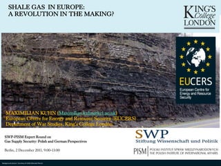 SHALE GAS IN EUROPE:
          A REVOLUTION IN THE MAKING?




       MAXIMILIAN KUHN (Maximilian.kuhn@kcl.ac.uk)
       European Centre for Energy and Resource Security (EUCERS)
       Department of War Studies, King‘s College London

     SWP-PISM Expert Round on
     Gas Supply Security: Polish and German Perspectives

     Berlin, 2 December 2011, 9:00-13:00


© Maximilian Kuhn. No Courtesy of USGS (Brenda Pierce)be reproduced, reused, or otherwise distributed in any form without prior written consent
  Background picture portion of this presentation may
 