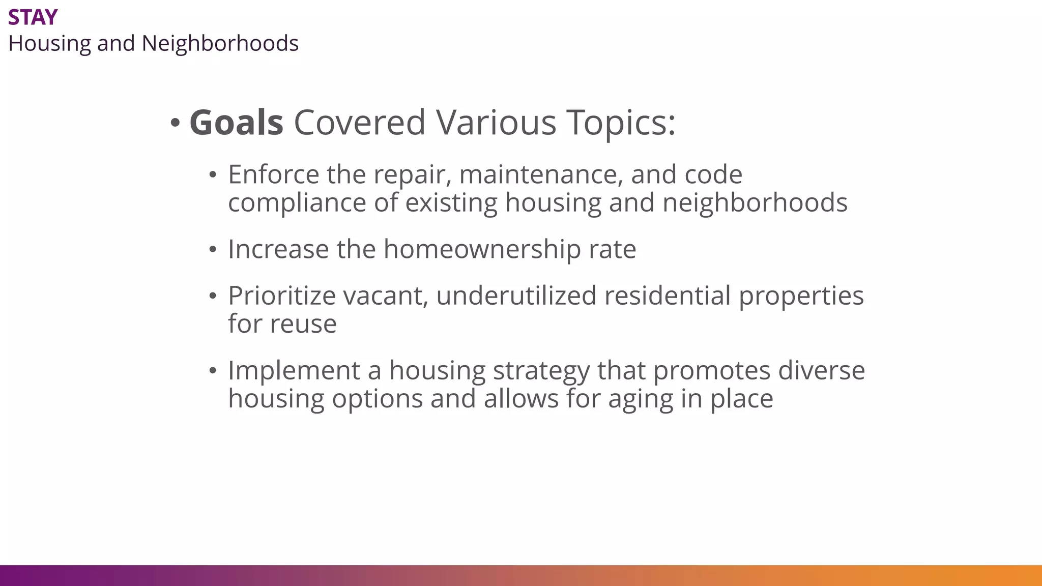 STAY
Housing and Neighborhoods
• Goals Covered Various Topics:
• Enforce the repair, maintenance, and code
compliance of existing housing and neighborhoods
• Increase the homeownership rate
• Prioritize vacant, underutilized residential properties
for reuse
• Implement a housing strategy that promotes diverse
housing options and allows for aging in place
 