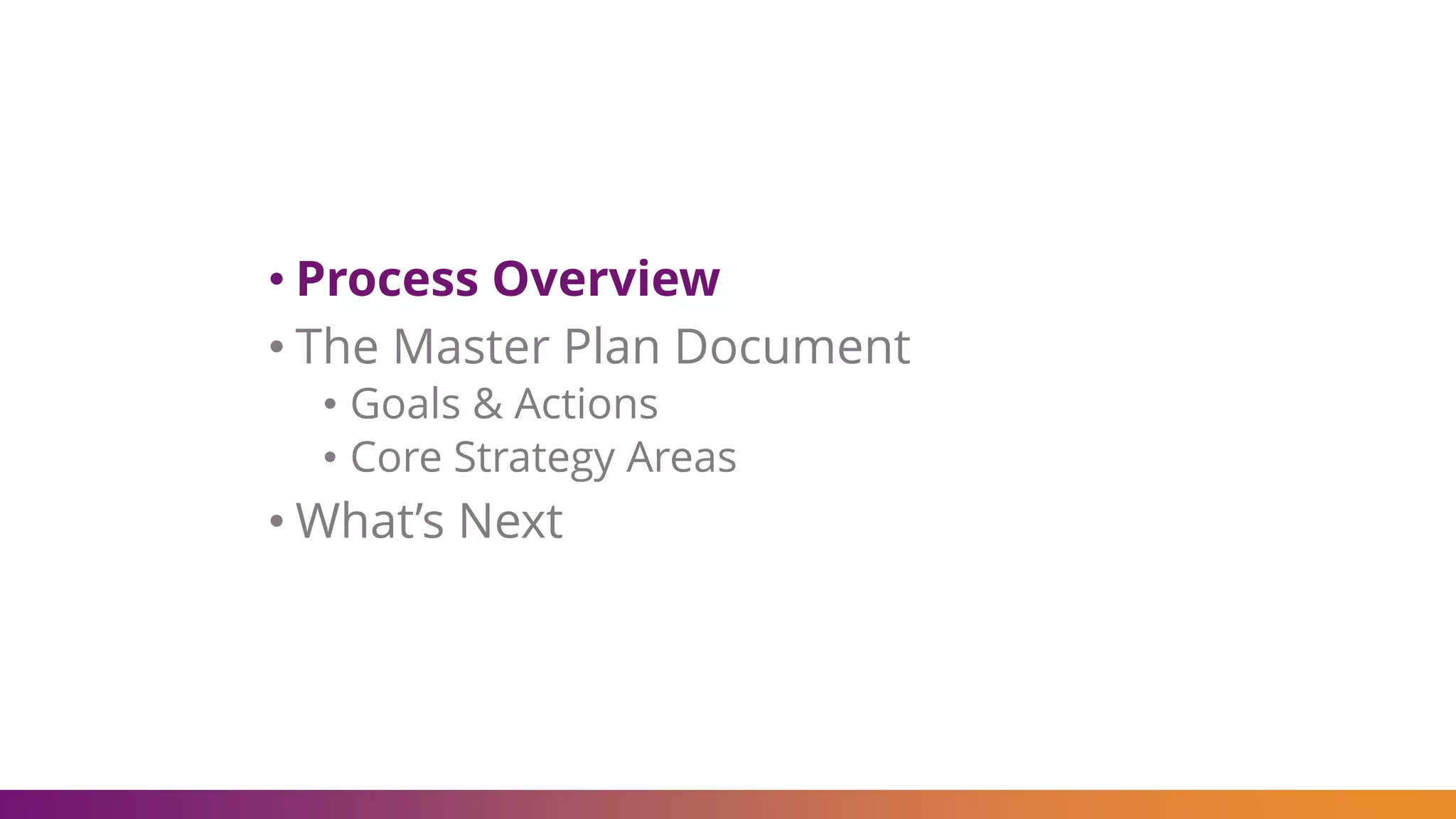• Process Overview
• The Master Plan Document
• Goals & Actions
• Core Strategy Areas
• What’s Next
 