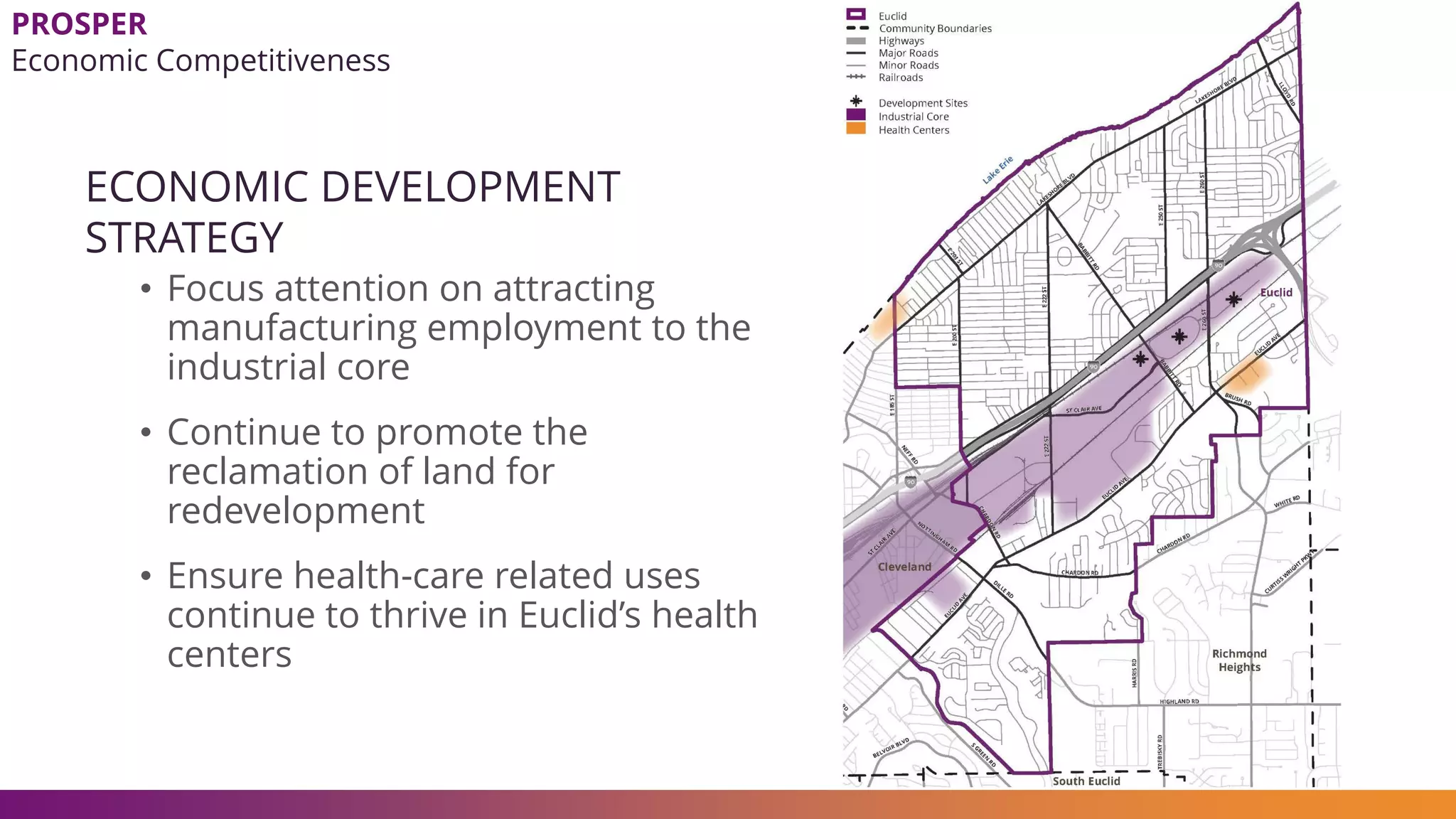 ECONOMIC DEVELOPMENT
STRATEGY
• Focus attention on attracting
manufacturing employment to the
industrial core
• Continue to promote the
reclamation of land for
redevelopment
• Ensure health-care related uses
continue to thrive in Euclid’s health
centers
PROSPER
Economic Competitiveness
 