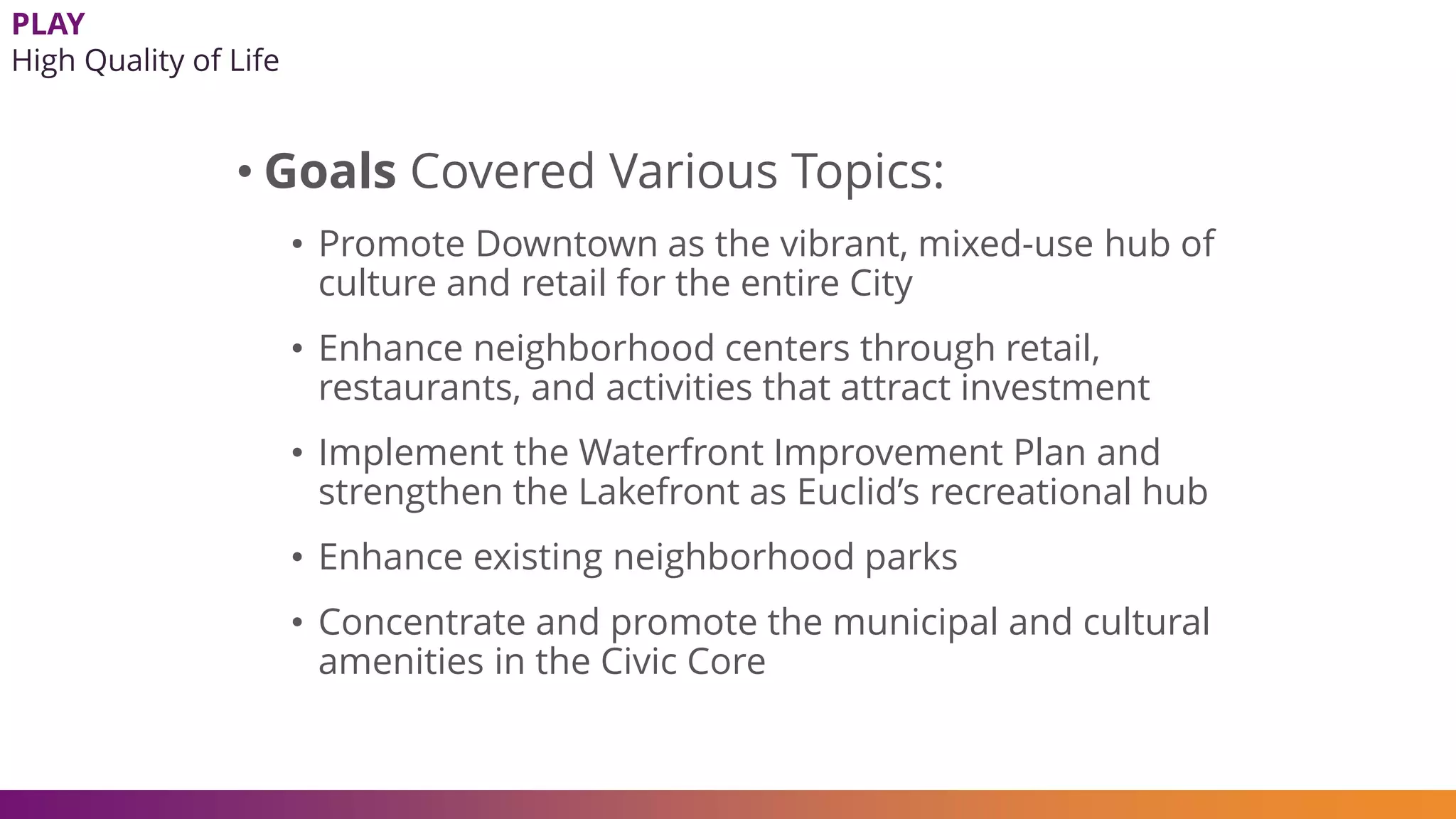 • Goals Covered Various Topics:
• Promote Downtown as the vibrant, mixed-use hub of
culture and retail for the entire City
• Enhance neighborhood centers through retail,
restaurants, and activities that attract investment
• Implement the Waterfront Improvement Plan and
strengthen the Lakefront as Euclid’s recreational hub
• Enhance existing neighborhood parks
• Concentrate and promote the municipal and cultural
amenities in the Civic Core
PLAY
High Quality of Life
 