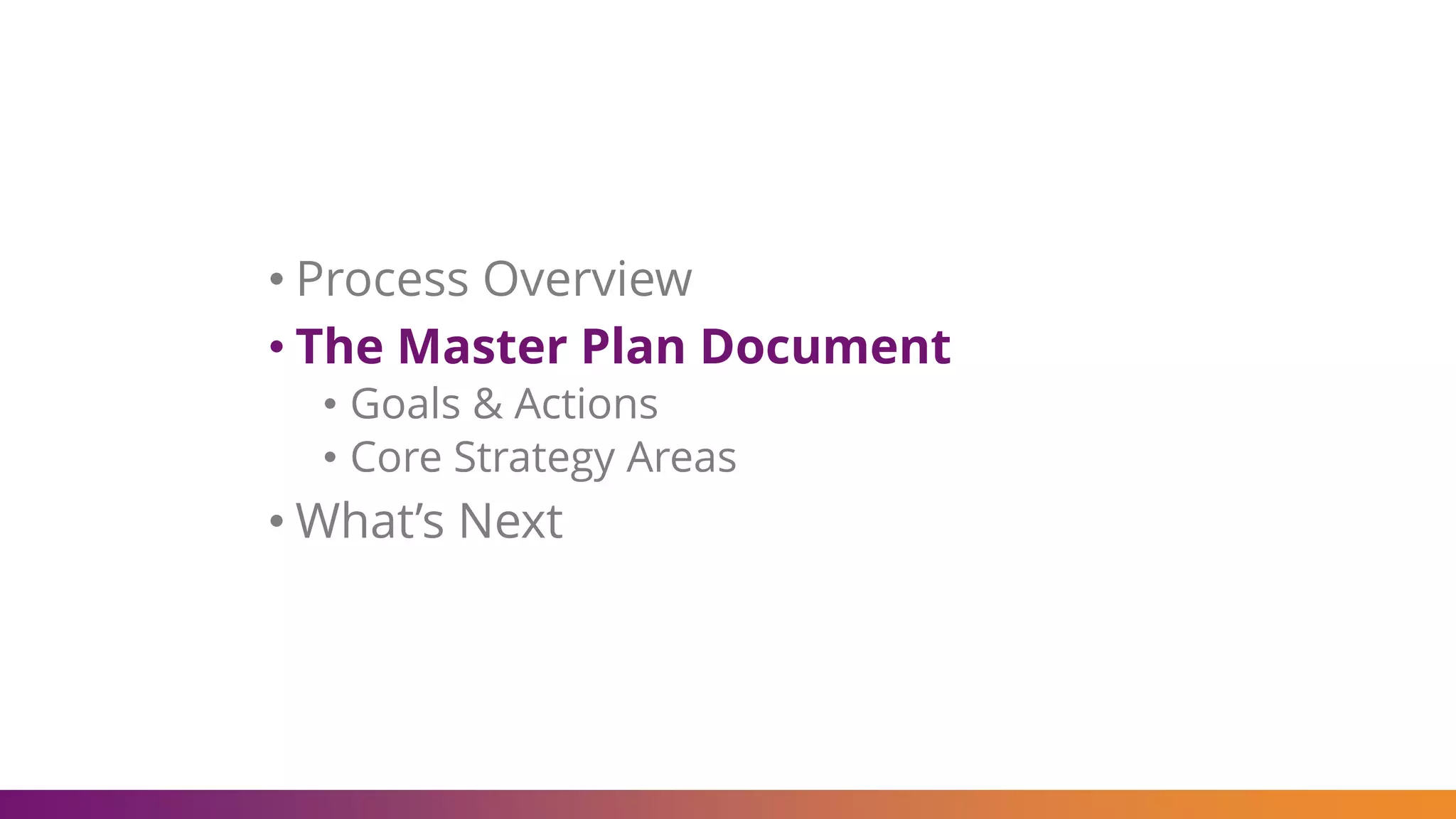 • Process Overview
• The Master Plan Document
• Goals & Actions
• Core Strategy Areas
• What’s Next
 