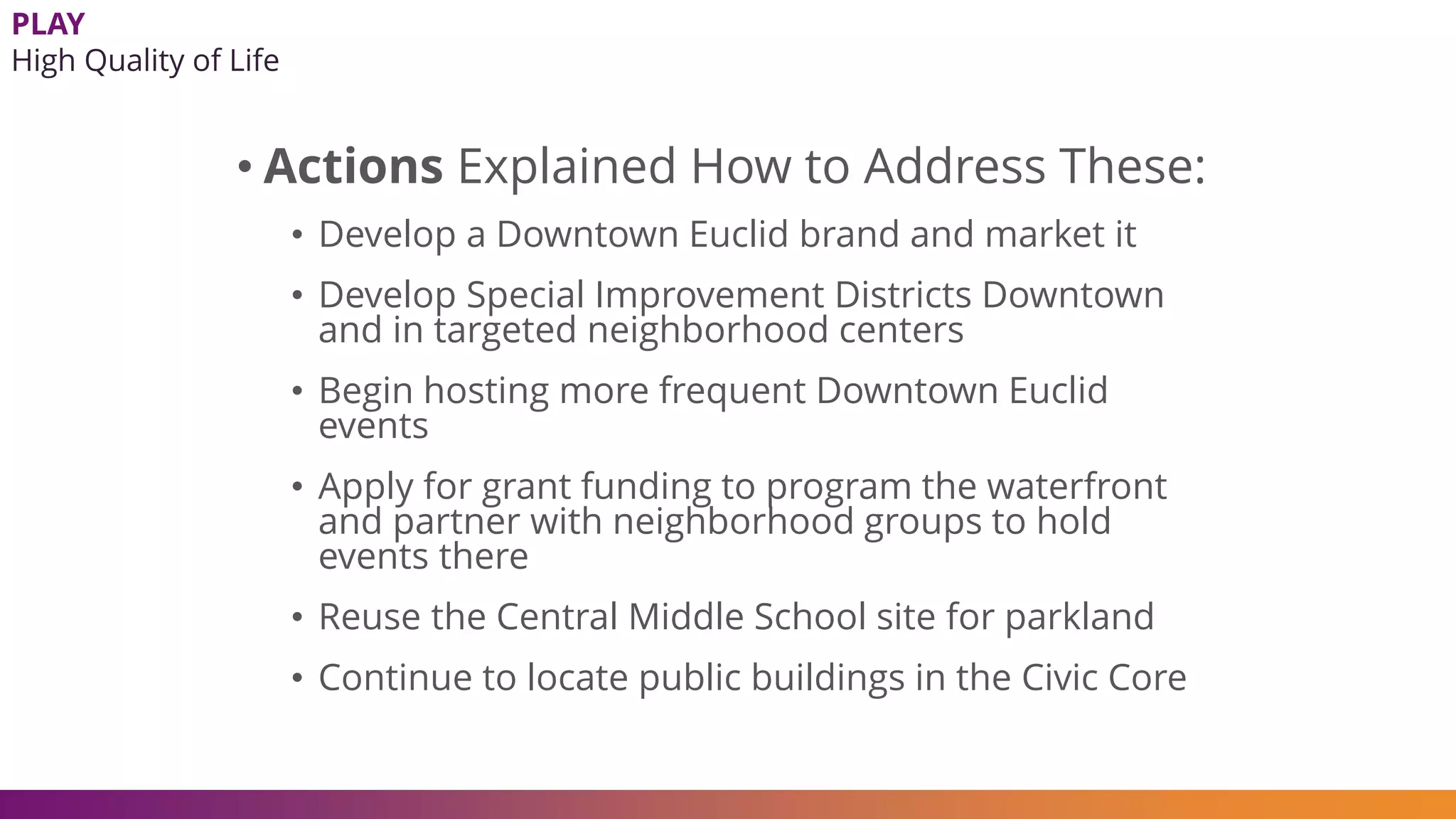 • Actions Explained How to Address These:
• Develop a Downtown Euclid brand and market it
• Develop Special Improvement Districts Downtown
and in targeted neighborhood centers
• Begin hosting more frequent Downtown Euclid
events
• Apply for grant funding to program the waterfront
and partner with neighborhood groups to hold
events there
• Reuse the Central Middle School site for parkland
• Continue to locate public buildings in the Civic Core
PLAY
High Quality of Life
 