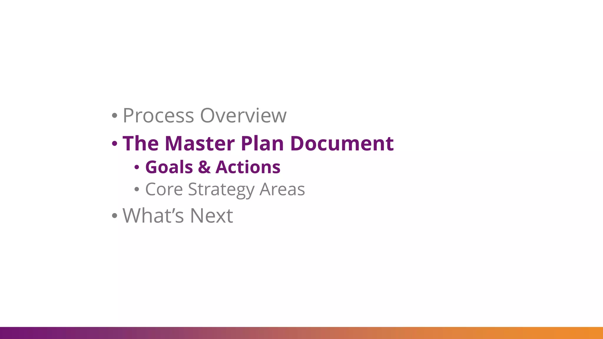 • Process Overview
• The Master Plan Document
• Goals & Actions
• Core Strategy Areas
• What’s Next
 