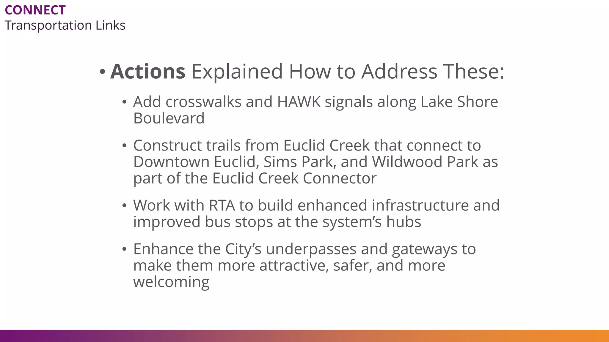 • Actions Explained How to Address These:
• Add crosswalks and HAWK signals along Lake Shore
Boulevard
• Construct trails from Euclid Creek that connect to
Downtown Euclid, Sims Park, and Wildwood Park as
part of the Euclid Creek Connector
• Work with RTA to build enhanced infrastructure and
improved bus stops at the system’s hubs
• Enhance the City’s underpasses and gateways to
make them more attractive, safer, and more
welcoming
CONNECT
Transportation Links
 