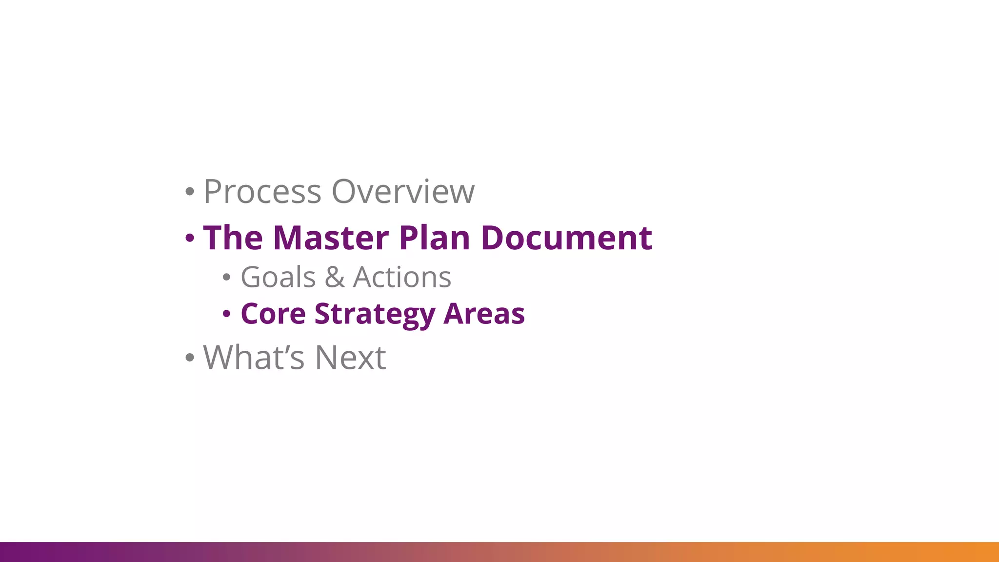 • Process Overview
• The Master Plan Document
• Goals & Actions
• Core Strategy Areas
• What’s Next
 