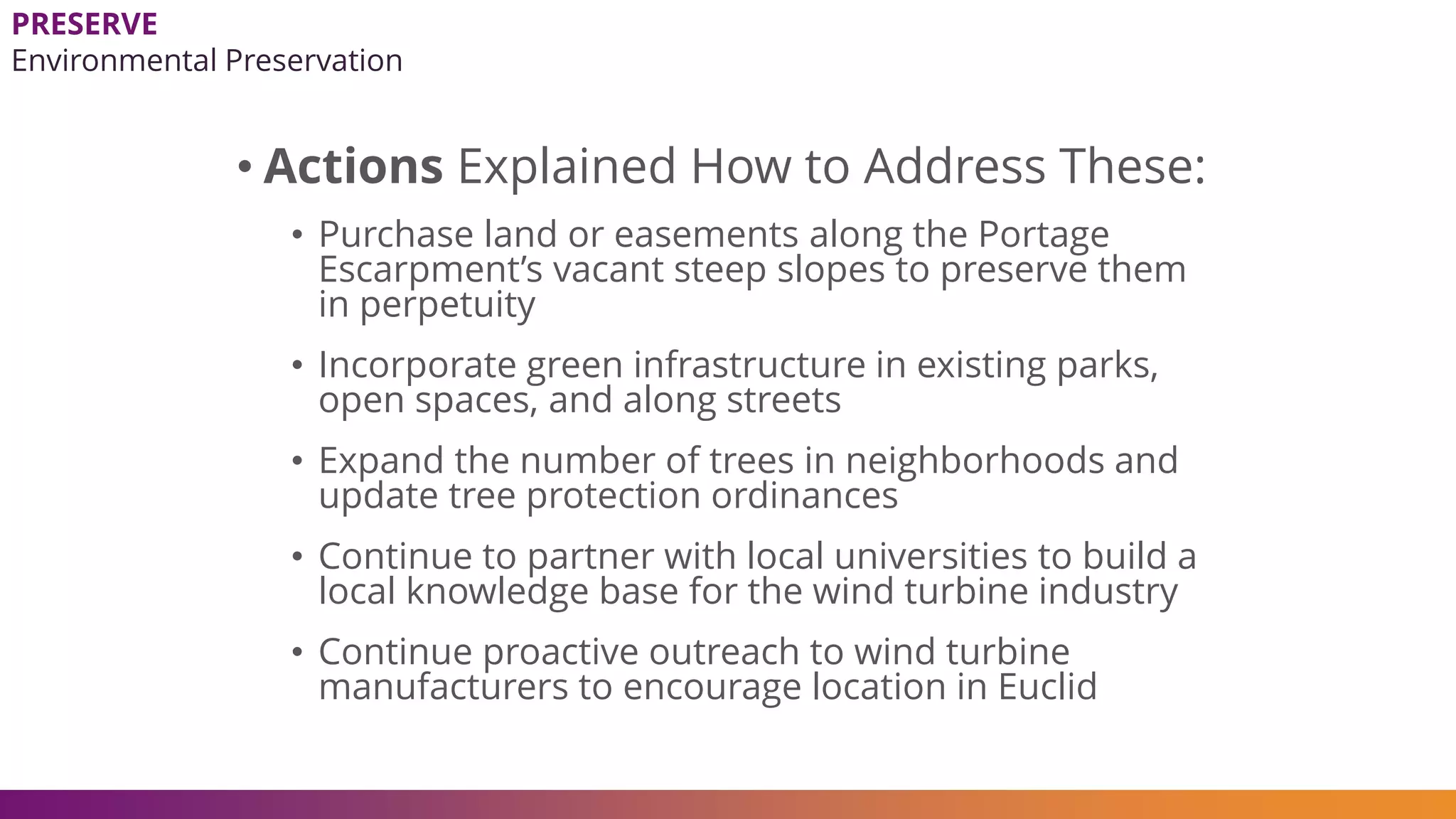 • Actions Explained How to Address These:
• Purchase land or easements along the Portage
Escarpment’s vacant steep slopes to preserve them
in perpetuity
• Incorporate green infrastructure in existing parks,
open spaces, and along streets
• Expand the number of trees in neighborhoods and
update tree protection ordinances
• Continue to partner with local universities to build a
local knowledge base for the wind turbine industry
• Continue proactive outreach to wind turbine
manufacturers to encourage location in Euclid
PRESERVE
Environmental Preservation
 
