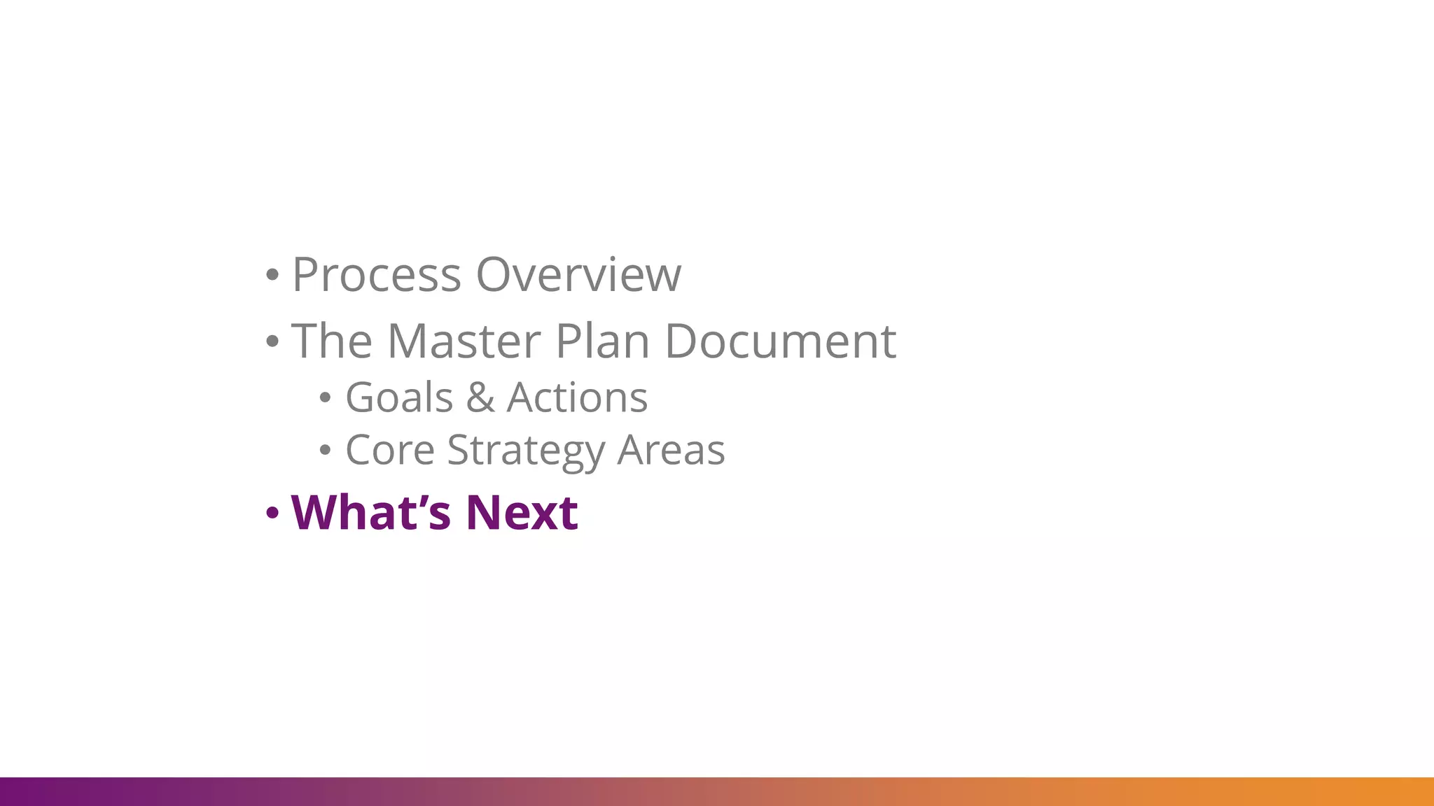 • Process Overview
• The Master Plan Document
• Goals & Actions
• Core Strategy Areas
• What’s Next
 