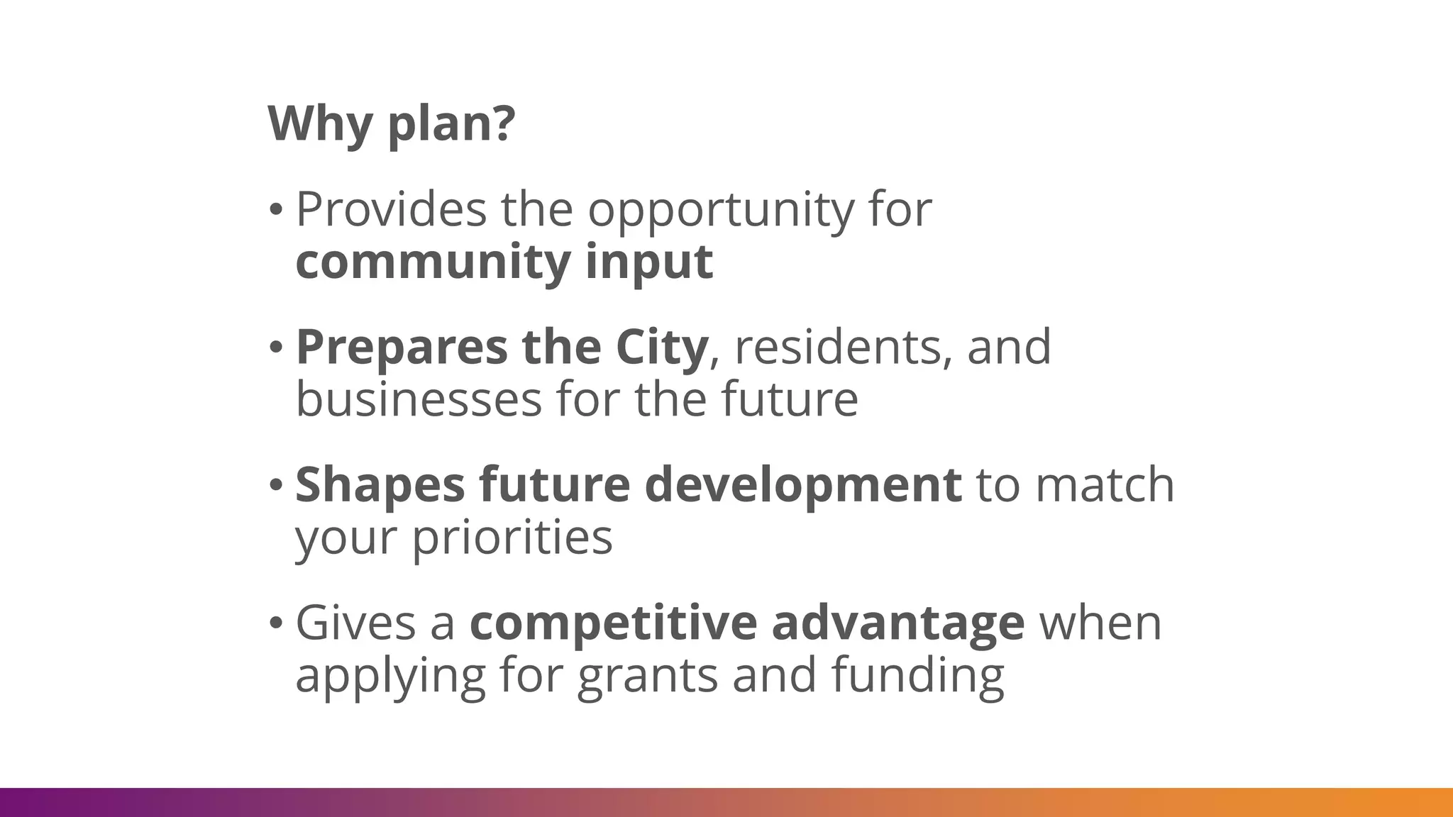 Why plan?
• Provides the opportunity for
community input
• Prepares the City, residents, and
businesses for the future
• Shapes future development to match
your priorities
• Gives a competitive advantage when
applying for grants and funding
 