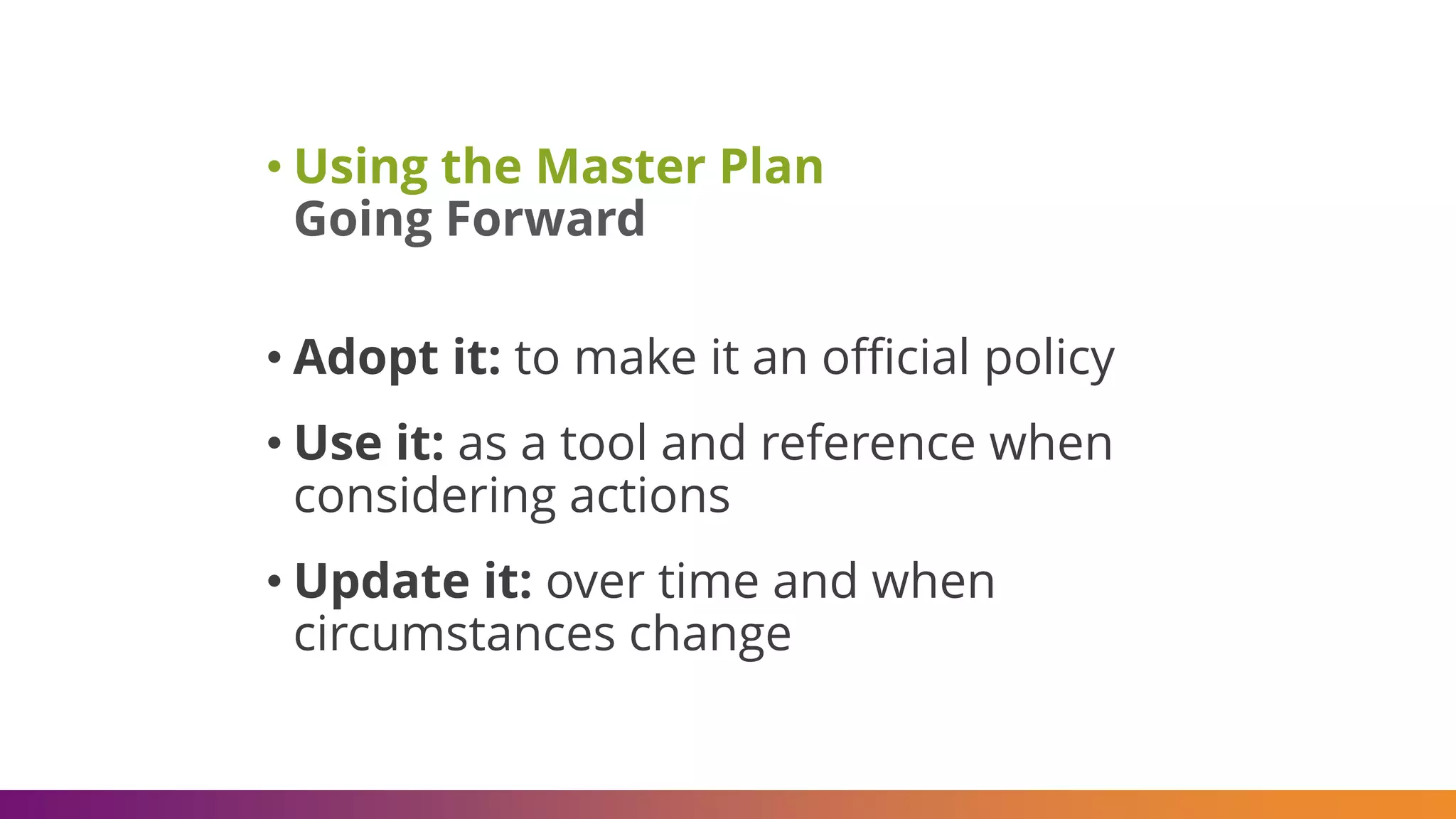 • Using the Master Plan
Going Forward
• Adopt it: to make it an official policy
• Use it: as a tool and reference when
considering actions
• Update it: over time and when
circumstances change
 