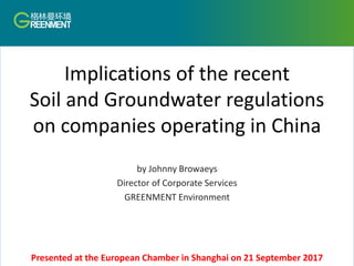 Implications of the recent
Soil and Groundwater regulations
on companies operating in China
by Johnny Browaeys
Director of Corporate Services
GREENMENT Environment
Presented at the European Chamber in Shanghai on 21 September 2017
 