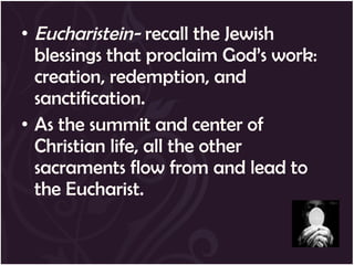 • Eucharistein- recall the Jewish
  blessings that proclaim God’s work:
  creation, redemption, and
  sanctification.
• As the summit and center of
  Christian life, all the other
  sacraments flow from and lead to
  the Eucharist.
 