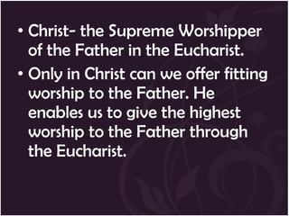 • Christ- the Supreme Worshipper
  of the Father in the Eucharist.
• Only in Christ can we offer fitting
  worship to the Father. He
  enables us to give the highest
  worship to the Father through
  the Eucharist.
 