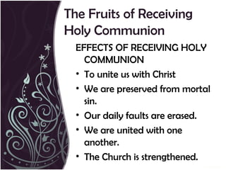 The Fruits of Receiving
Holy Communion
  EFFECTS OF RECEIVING HOLY
    COMMUNION
  • To unite us with Christ
  • We are preserved from mortal
    sin.
  • Our daily faults are erased.
  • We are united with one
    another.
  • The Church is strengthened.
 