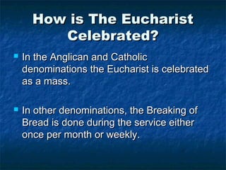 How is The EucharistHow is The Eucharist
Celebrated?Celebrated?
 In the Anglican and CatholicIn the Anglican and Catholic
denominations the Eucharist is celebrateddenominations the Eucharist is celebrated
as a mass.as a mass.
 In other denominations, the Breaking ofIn other denominations, the Breaking of
Bread is done during the service eitherBread is done during the service either
once per month or weekly.once per month or weekly.
 