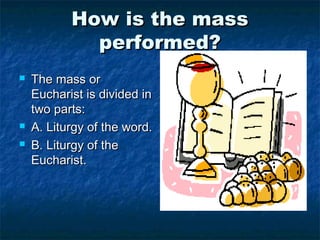 How is the massHow is the mass
performed?performed?
 The mass orThe mass or
Eucharist is divided inEucharist is divided in
two parts:two parts:
 A. Liturgy of the word.A. Liturgy of the word.
 B. Liturgy of theB. Liturgy of the
Eucharist.Eucharist.
 