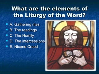 What are the elements ofWhat are the elements of
the Liturgy of the Word?the Liturgy of the Word?
 A. Gathering ritesA. Gathering rites
 B. The readingsB. The readings
 C. The HomilyC. The Homily
 D. The intercessionsD. The intercessions
 E. Nicene CreedE. Nicene Creed
 