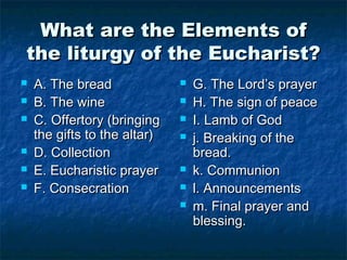 What are the Elements ofWhat are the Elements of
the liturgy of the Eucharist?the liturgy of the Eucharist?
 A. The breadA. The bread
 B. The wineB. The wine
 C. Offertory (bringingC. Offertory (bringing
the gifts to the altar)the gifts to the altar)
 D. CollectionD. Collection
 E. Eucharistic prayerE. Eucharistic prayer
 F. ConsecrationF. Consecration
 G. The Lord’s prayerG. The Lord’s prayer
 H. The sign of peaceH. The sign of peace
 I. Lamb of GodI. Lamb of God
 j. Breaking of thej. Breaking of the
bread.bread.
 k. Communionk. Communion
 l. Announcementsl. Announcements
 m. Final prayer andm. Final prayer and
blessing.blessing.
 