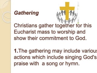 Gathering
Christians gather together for this
Eucharist mass to worship and
show their commitment to God.
1.The gathering may include various
actions which include singing God's
praise with a song or hymn.
 