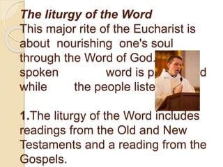 The liturgy of the Word
This major rite of the Eucharist is
about nourishing one's soul
through the Word of God. The
spoken word is proclaimed
while the people listen.
1.The liturgy of the Word includes
readings from the Old and New
Testaments and a reading from the
Gospels.
 
