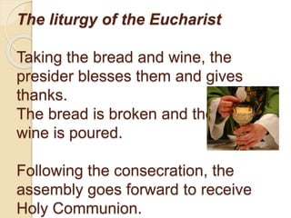 The liturgy of the Eucharist
Taking the bread and wine, the
presider blesses them and gives
thanks.
The bread is broken and the
wine is poured.
Following the consecration, the
assembly goes forward to receive
Holy Communion.
 