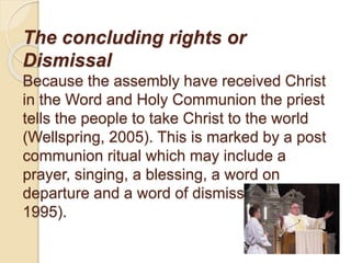 The concluding rights or
Dismissal
Because the assembly have received Christ
in the Word and Holy Communion the priest
tells the people to take Christ to the world
(Wellspring, 2005). This is marked by a post
communion ritual which may include a
prayer, singing, a blessing, a word on
departure and a word of dismissal (Gribben,
1995).
 