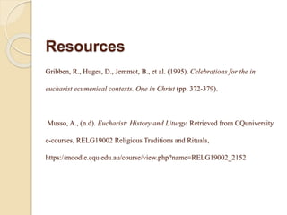 Resources
Gribben, R., Huges, D., Jemmot, B., et al. (1995). Celebrations for the in
eucharist ecumenical contexts. One in Christ (pp. 372-379).
Musso, A., (n.d). Eucharist: History and Liturgy. Retrieved from CQuniversity
e-courses, RELG19002 Religious Traditions and Rituals,
https://moodle.cqu.edu.au/course/view.php?name=RELG19002_2152
 