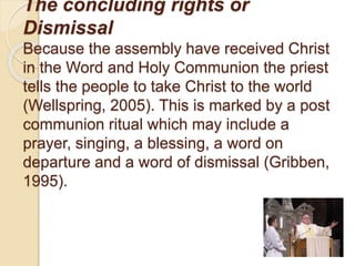 The concluding rights or
Dismissal
Because the assembly have received Christ
in the Word and Holy Communion the priest
tells the people to take Christ to the world
(Wellspring, 2005). This is marked by a post
communion ritual which may include a
prayer, singing, a blessing, a word on
departure and a word of dismissal (Gribben,
1995).
 