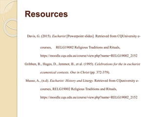 Resources
Davis, G. (2015). Eucharist [Powerpoint slides]. Retrieved from CQUniversity e-
courses, RELG19002 Religious Traditions and Rituals,
https://moodle.cqu.edu.au/course/view.php?name=RELG19002_2152
Gribben, R., Huges, D., Jemmot, B., et al. (1995). Celebrations for the in eucharist
ecumenical contexts. One in Christ (pp. 372-379).
Musso, A., (n.d). Eucharist: History and Liturgy. Retrieved from CQuniversity e-
courses, RELG19002 Religious Traditions and Rituals,
https://moodle.cqu.edu.au/course/view.php?name=RELG19002_2152
 