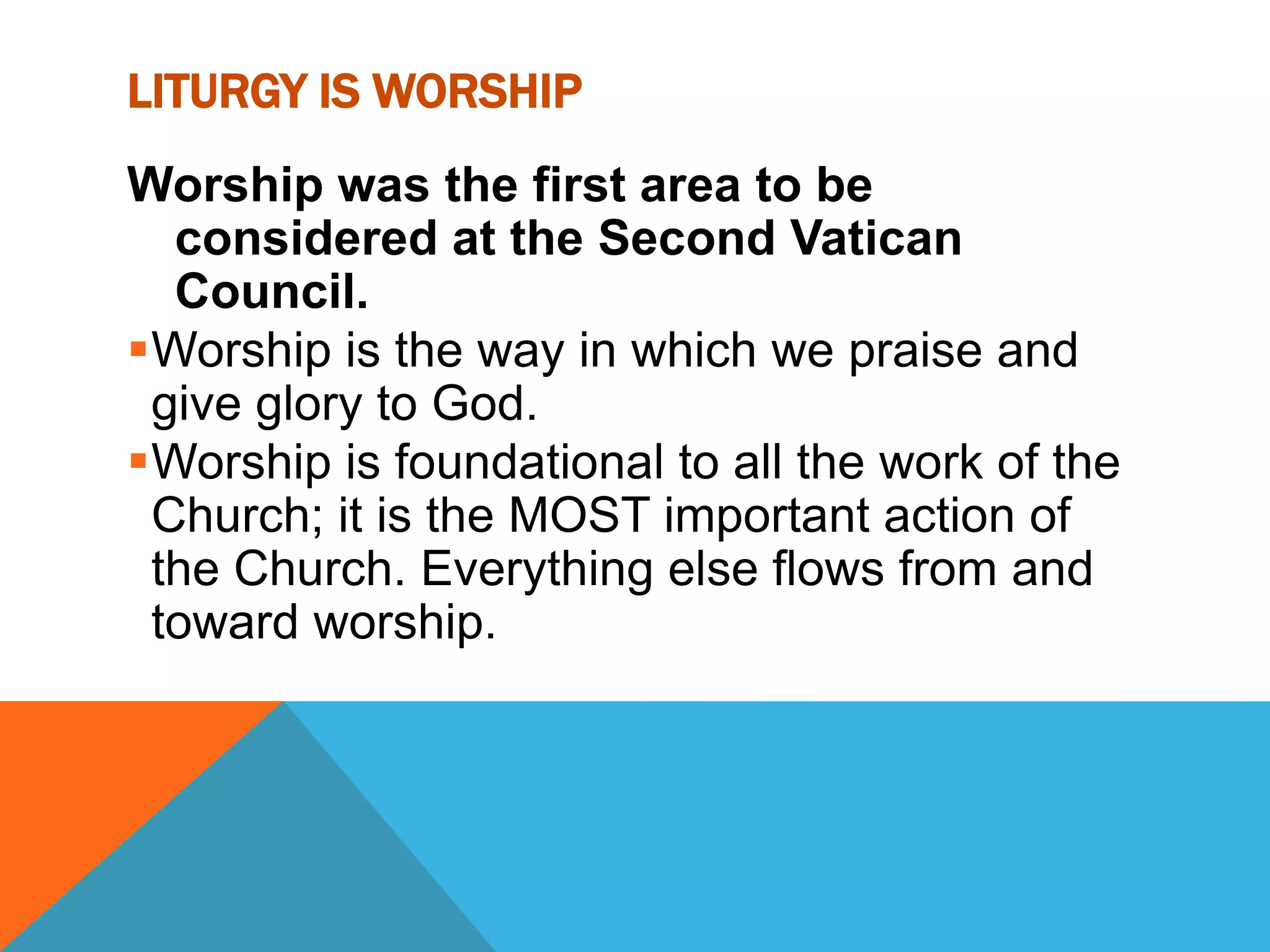 LITURGY IS WORSHIP
Worship was the first area to be
  considered at the Second Vatican
  Council.
Worship is the way in which we praise and
 give glory to God.
Worship is foundational to all the work of the
 Church; it is the MOST important action of
 the Church. Everything else flows from and
 toward worship.
 