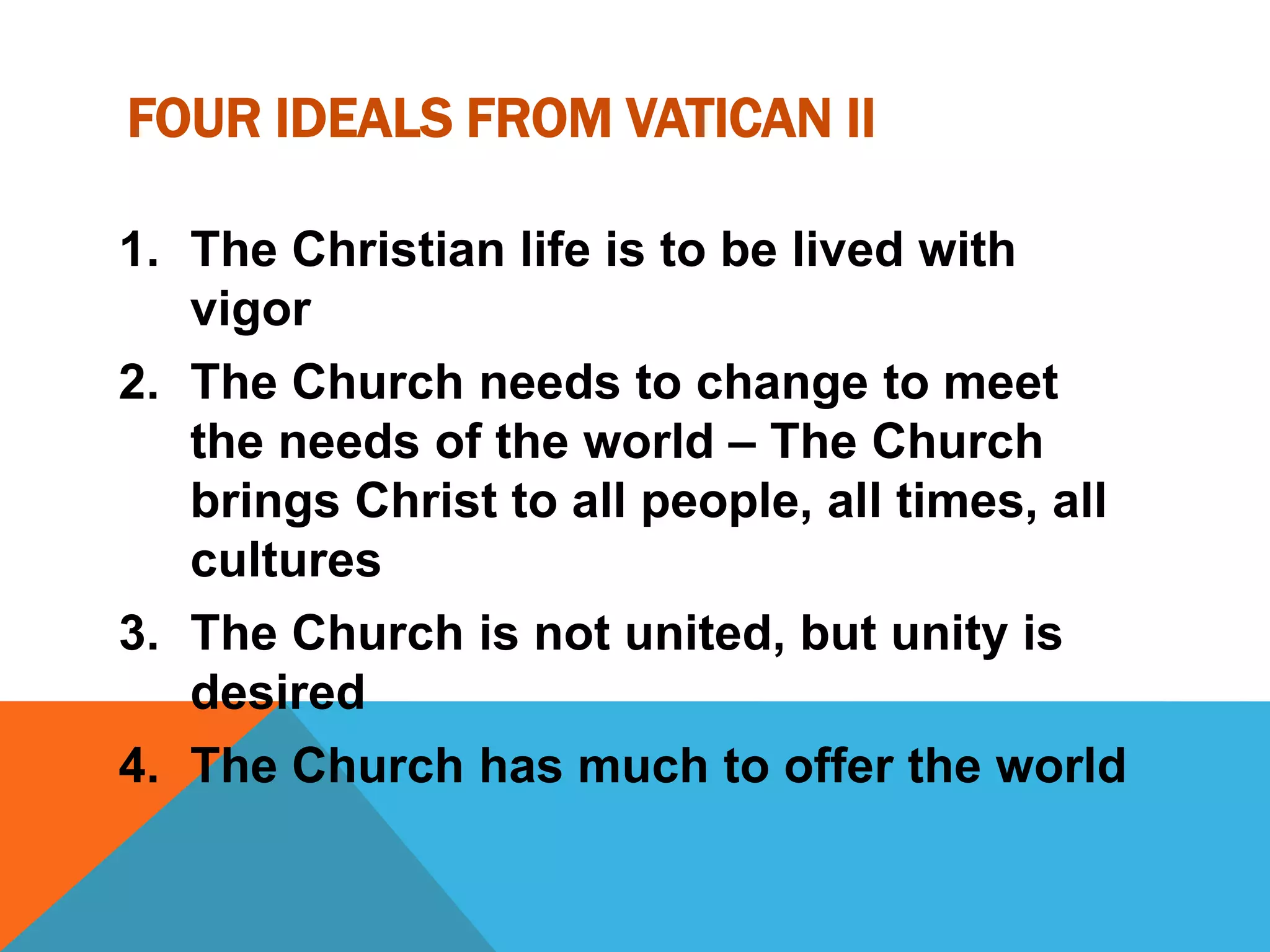 FOUR IDEALS FROM VATICAN II

1. The Christian life is to be lived with
   vigor
2. The Church needs to change to meet
   the needs of the world – The Church
   brings Christ to all people, all times, all
   cultures
3. The Church is not united, but unity is
   desired
4. The Church has much to offer the world
 