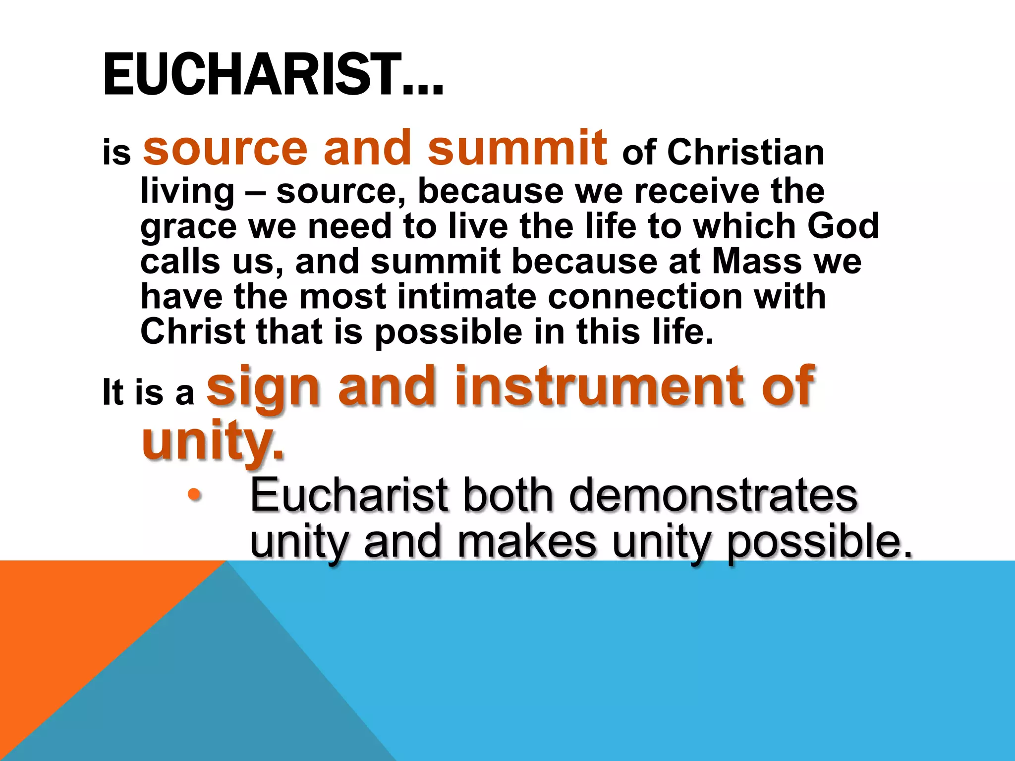 EUCHARIST…
is source and summit of Christian
   living – source, because we receive the
   grace we need to live the life to which God
   calls us, and summit because at Mass we
   have the most intimate connection with
   Christ that is possible in this life.
It is a sign   and instrument of
  unity.
    • Eucharist both demonstrates
      unity and makes unity possible.
 