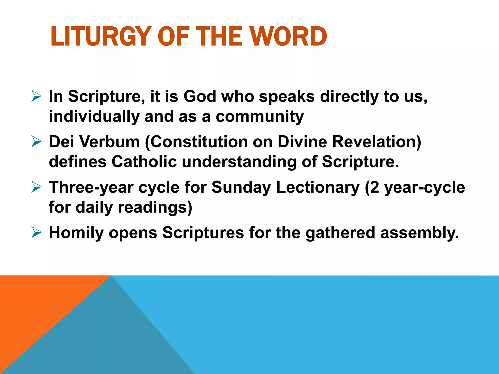 LITURGY OF THE WORD

 In Scripture, it is God who speaks directly to us,
  individually and as a community
 Dei Verbum (Constitution on Divine Revelation)
  defines Catholic understanding of Scripture.
 Three-year cycle for Sunday Lectionary (2 year-cycle
  for daily readings)
 Homily opens Scriptures for the gathered assembly.
 