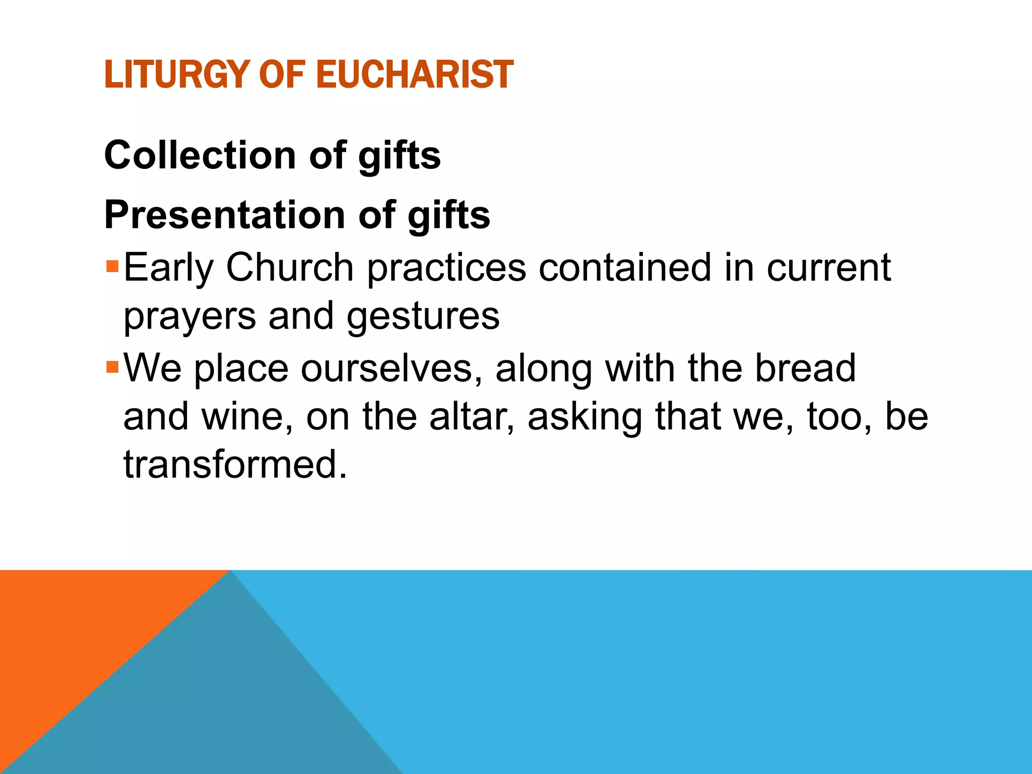 LITURGY OF EUCHARIST

Collection of gifts
Presentation of gifts
Early Church practices contained in current
 prayers and gestures
We place ourselves, along with the bread
 and wine, on the altar, asking that we, too, be
 transformed.
 