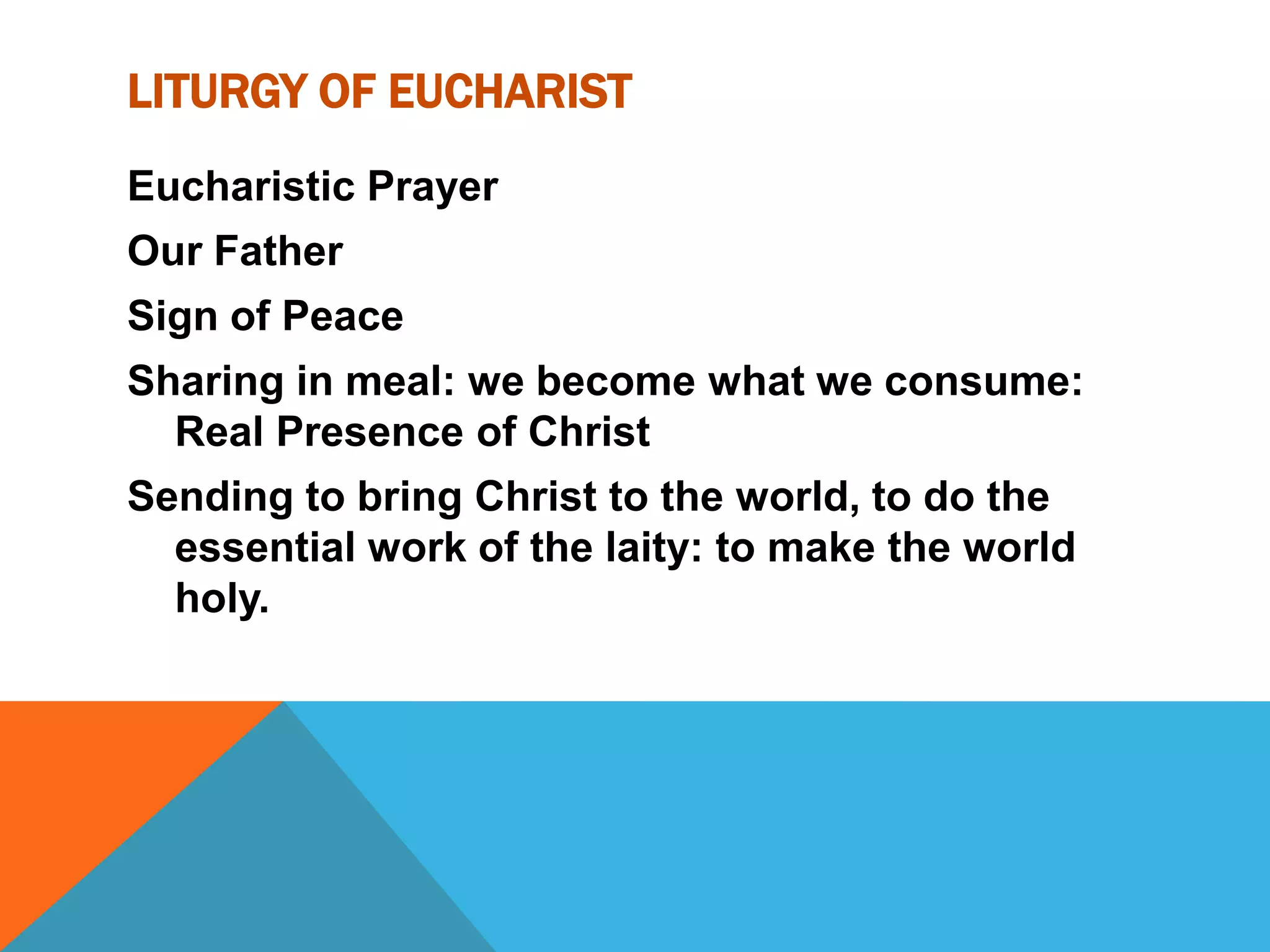 LITURGY OF EUCHARIST
Eucharistic Prayer
Our Father
Sign of Peace
Sharing in meal: we become what we consume:
  Real Presence of Christ
Sending to bring Christ to the world, to do the
  essential work of the laity: to make the world
  holy.
 