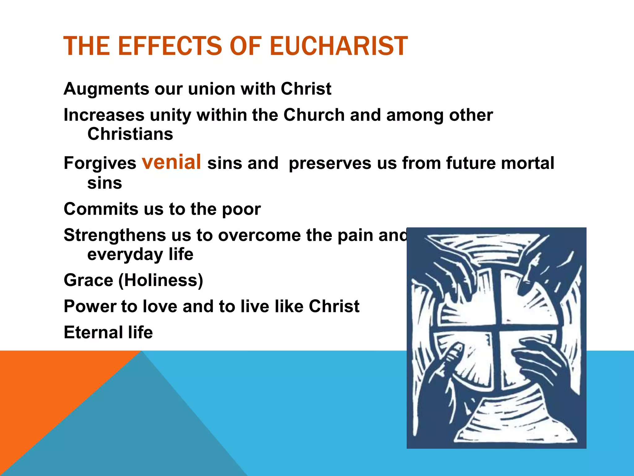 THE EFFECTS OF EUCHARIST
Augments our union with Christ
Increases unity within the Church and among other
   Christians
Forgives venial sins and preserves us from future mortal
   sins
Commits us to the poor
Strengthens us to overcome the pain and burden of
   everyday life
Grace (Holiness)
Power to love and to live like Christ
Eternal life
 