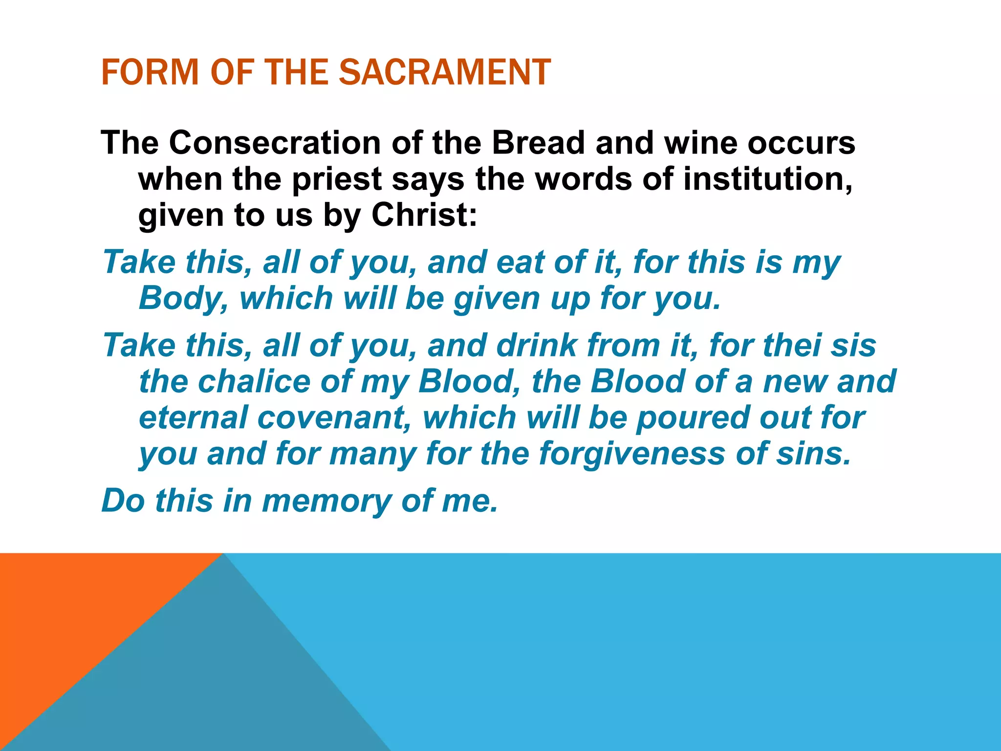 FORM OF THE SACRAMENT
The Consecration of the Bread and wine occurs
  when the priest says the words of institution,
  given to us by Christ:
Take this, all of you, and eat of it, for this is my
  Body, which will be given up for you.
Take this, all of you, and drink from it, for thei sis
  the chalice of my Blood, the Blood of a new and
  eternal covenant, which will be poured out for
  you and for many for the forgiveness of sins.
Do this in memory of me.
 
