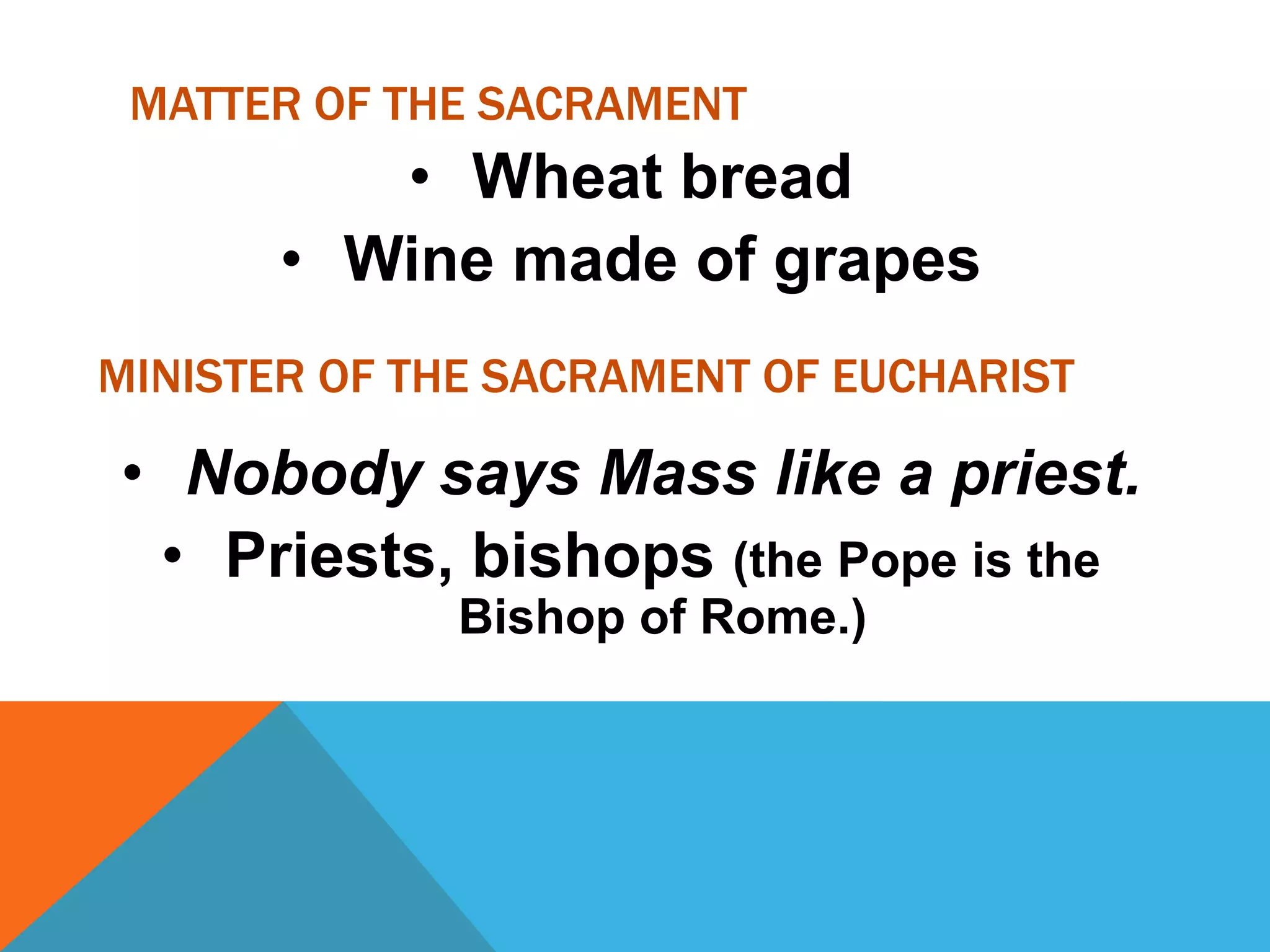 MATTER OF THE SACRAMENT
          • Wheat bread
       • Wine made of grapes
MINISTER OF THE SACRAMENT OF EUCHARIST

• Nobody says Mass like a priest.
 • Priests, bishops (the Pope is the
              Bishop of Rome.)
 