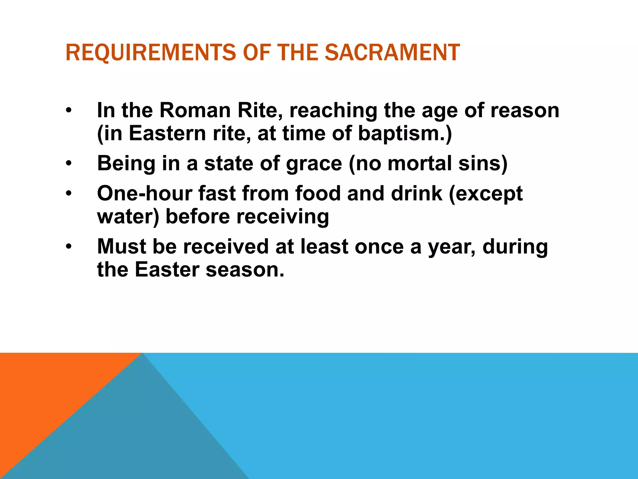 REQUIREMENTS OF THE SACRAMENT

•   In the Roman Rite, reaching the age of reason
    (in Eastern rite, at time of baptism.)
•   Being in a state of grace (no mortal sins)
•   One-hour fast from food and drink (except
    water) before receiving
•   Must be received at least once a year, during
    the Easter season.
 