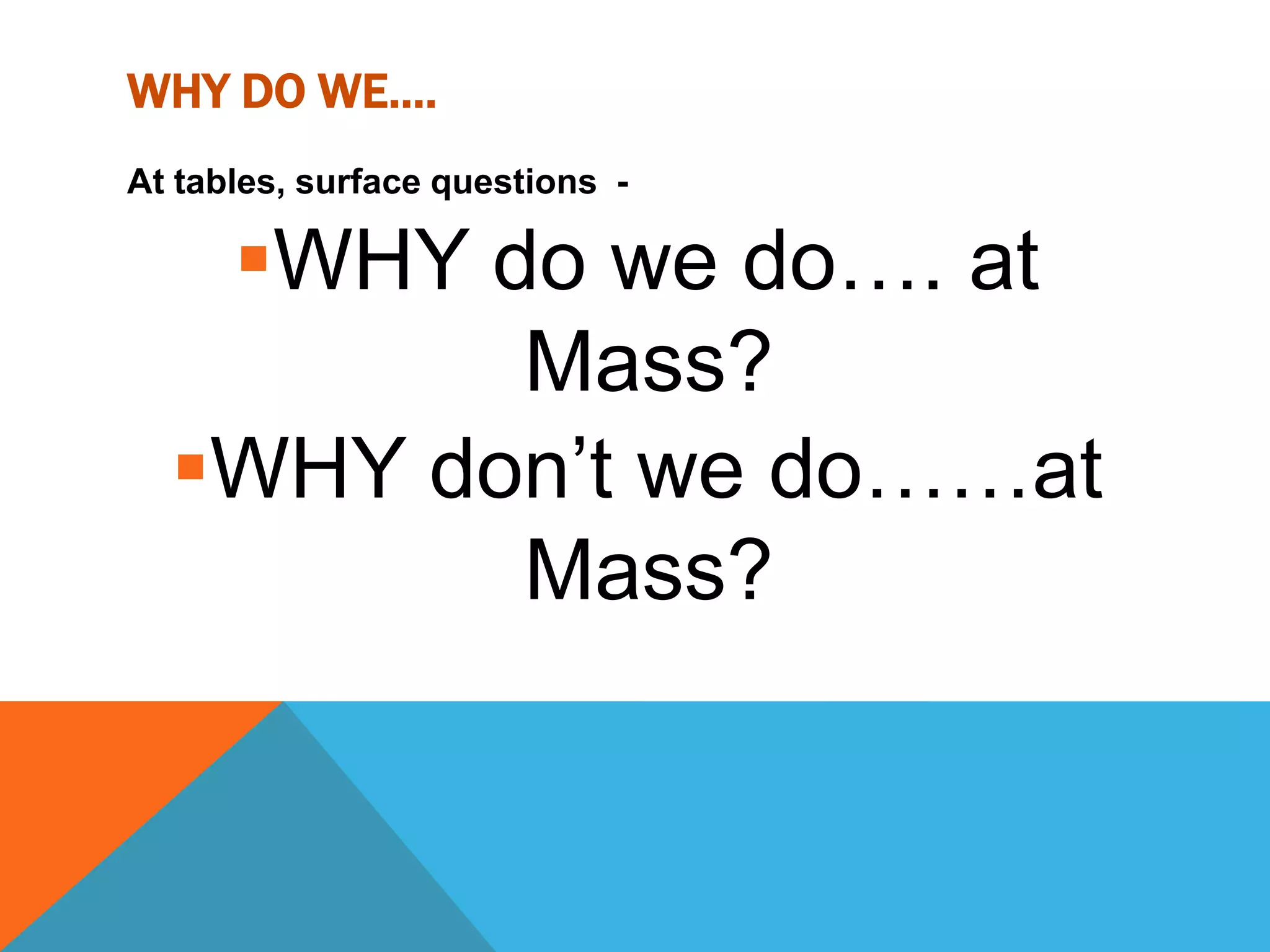 WHY DO WE….
At tables, surface questions -

   WHY do we do…. at
         Mass?
  WHY don’t we do……at
         Mass?
 