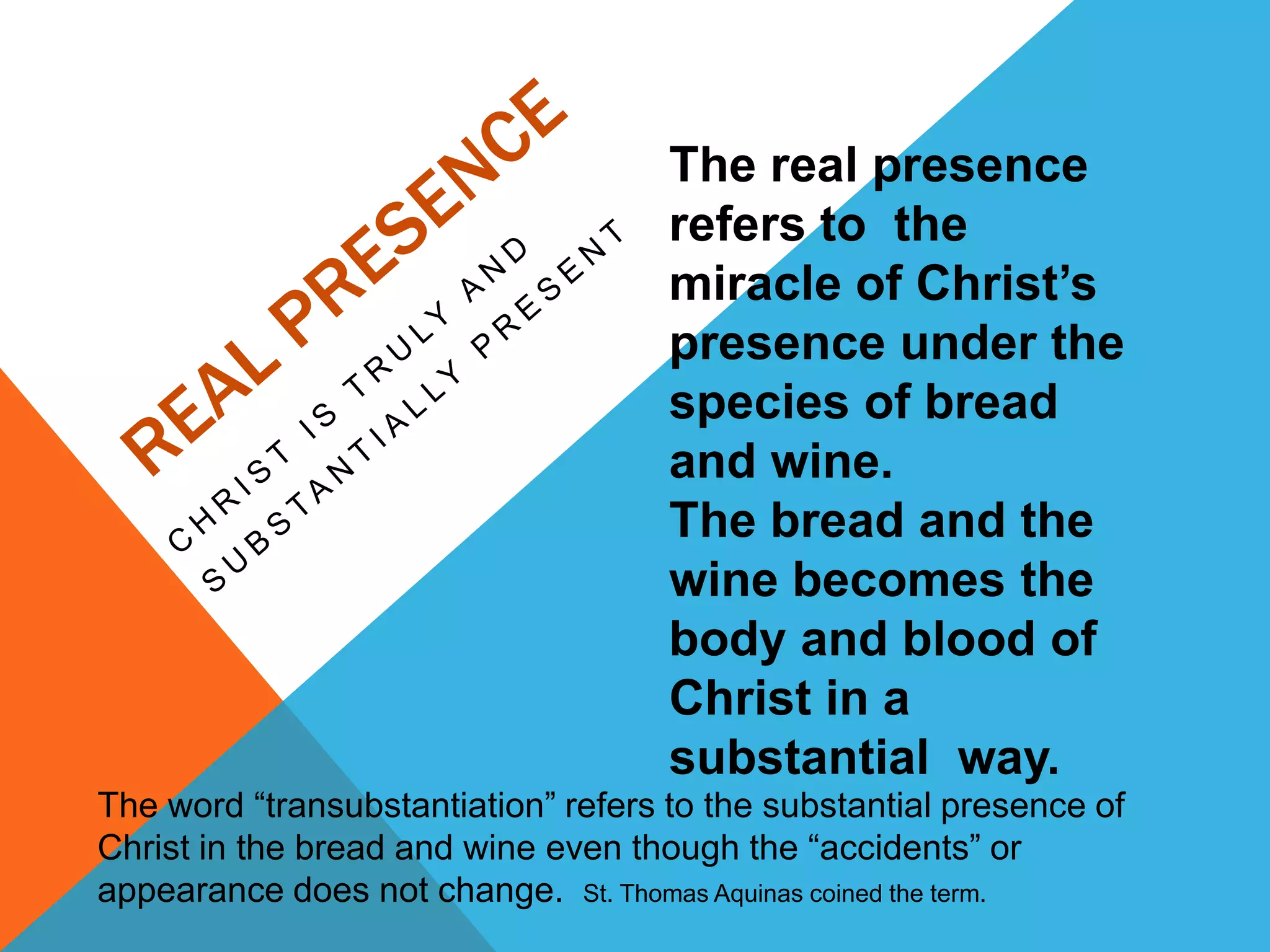 The real presence
                                     refers to the
                                     miracle of Christ’s
                                     presence under the
                                     species of bread
                                     and wine.
                                     The bread and the
                                     wine becomes the
                                     body and blood of
                                     Christ in a
                                     substantial way.
The word “transubstantiation” refers to the substantial presence of
Christ in the bread and wine even though the “accidents” or
appearance does not change. St. Thomas Aquinas coined the term.
 