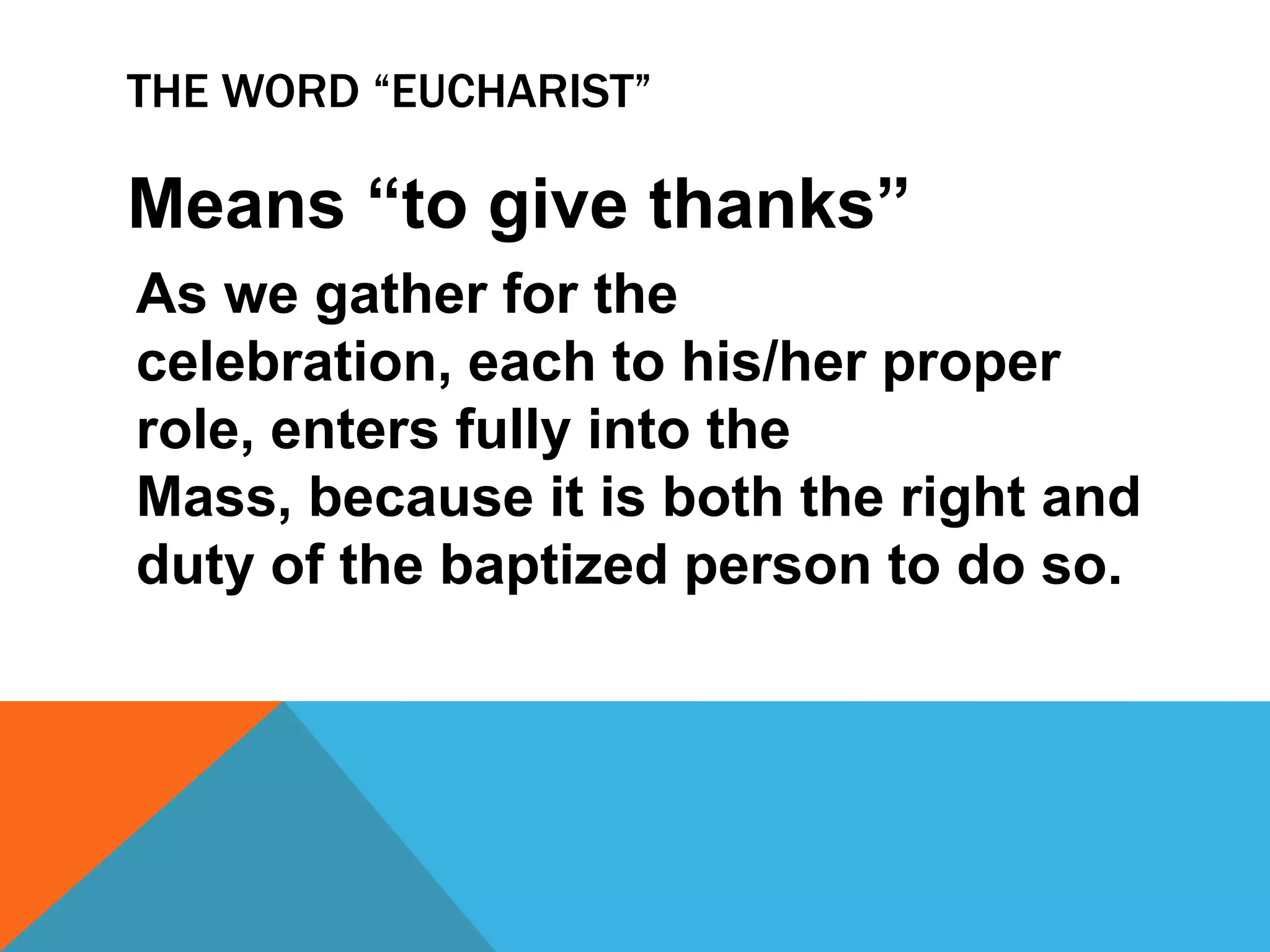 THE WORD “EUCHARIST”

Means “to give thanks”
As we gather for the
celebration, each to his/her proper
role, enters fully into the
Mass, because it is both the right and
duty of the baptized person to do so.
 