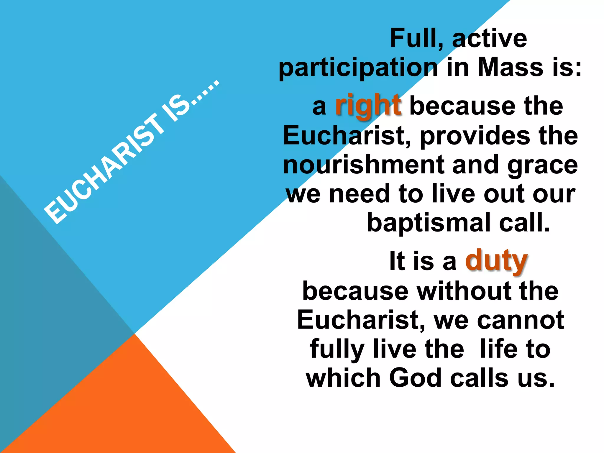 Full, active
participation in Mass is:
  a right because the
Eucharist, provides the
nourishment and grace
we need to live out our
       baptismal call.
          It is a duty
 because without the
 Eucharist, we cannot
  fully live the life to
  which God calls us.
 