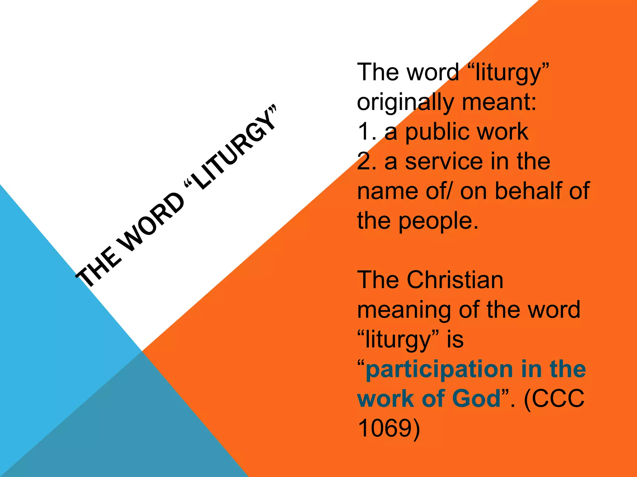 The word “liturgy”
originally meant:
1. a public work
2. a service in the
name of/ on behalf of
the people.

The Christian
meaning of the word
“liturgy” is
“participation in the
work of God”. (CCC
1069)
 