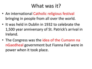What was it?
• An international Catholic religious festival
bringing in people from all over the world.
• It was held in Dublin in 1932 to celebrate the
1,500 year anniversary of St. Patrick’s arrival in
Ireland.
• The Congress was the idea of the Cumann na
nGaedheal government but Fianna Fail were in
power when it took place.
 