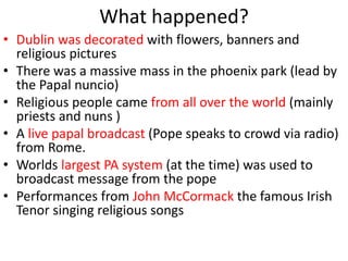 What happened?
• Dublin was decorated with flowers, banners and
religious pictures
• There was a massive mass in the phoenix park (lead by
the Papal nuncio)
• Religious people came from all over the world (mainly
priests and nuns )
• A live papal broadcast (Pope speaks to crowd via radio)
from Rome.
• Worlds largest PA system (at the time) was used to
broadcast message from the pope
• Performances from John McCormack the famous Irish
Tenor singing religious songs
 